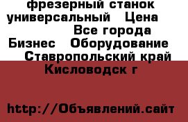 фрезерный станок универсальный › Цена ­ 130 000 - Все города Бизнес » Оборудование   . Ставропольский край,Кисловодск г.